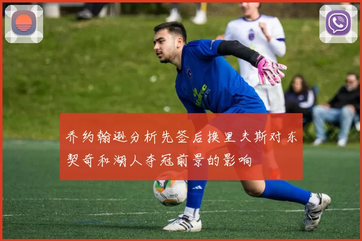 乔约翰逊分析先签后换里夫斯对东契奇和湖人夺冠前景的影响